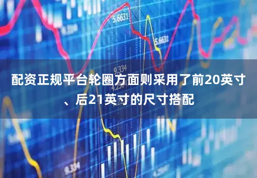 配资正规平台轮圈方面则采用了前20英寸、后21英寸的尺寸搭配