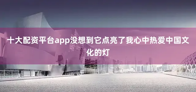 十大配资平台app没想到它点亮了我心中热爱中国文化的灯
