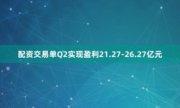 配资交易单Q2实现盈利21.27-26.27亿元