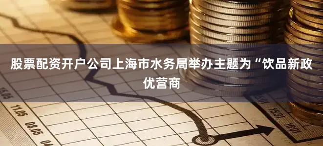 股票配资开户公司上海市水务局举办主题为“饮品新政优营商